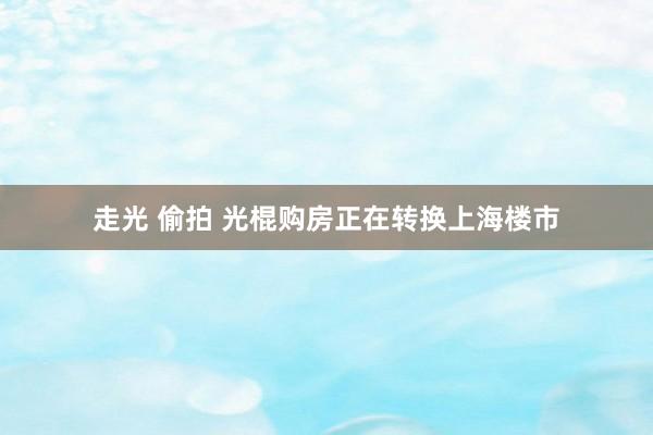 走光 偷拍 光棍购房正在转换上海楼市