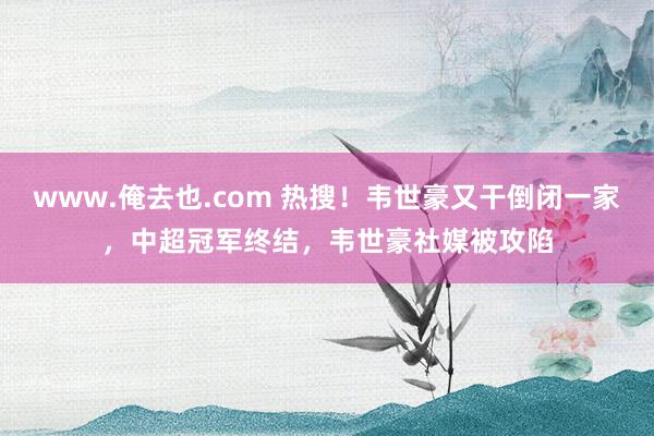 www.俺去也.com 热搜！韦世豪又干倒闭一家，中超冠军终结，韦世豪社媒被攻陷