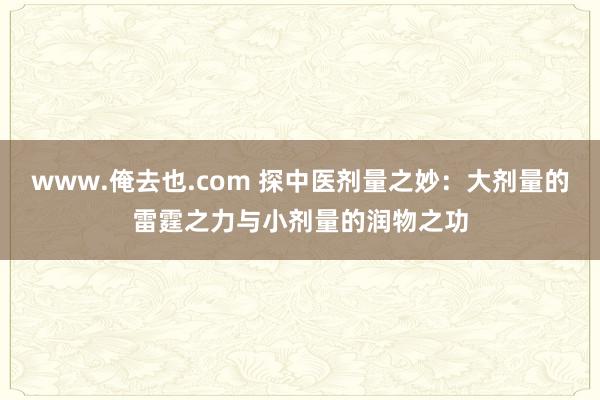 www.俺去也.com 探中医剂量之妙：大剂量的雷霆之力与小剂量的润物之功