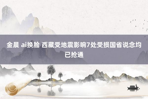 金晨 ai换脸 西藏受地震影响7处受损国省说念均已抢通