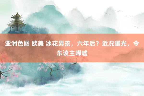 亚洲色图 欧美 冰花男孩，六年后？近况曝光，令东谈主唏嘘