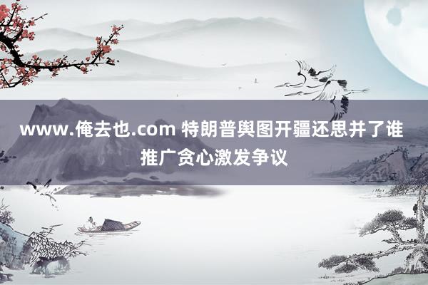 www.俺去也.com 特朗普舆图开疆还思并了谁 推广贪心激发争议