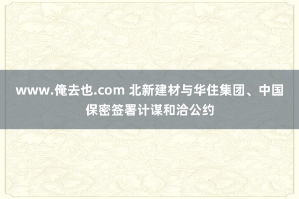 www.俺去也.com 北新建材与华住集团、中国保密签署计谋和洽公约