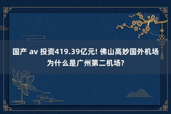 国产 av 投资419.39亿元! 佛山高妙国外机场为什么是广州第二机场?