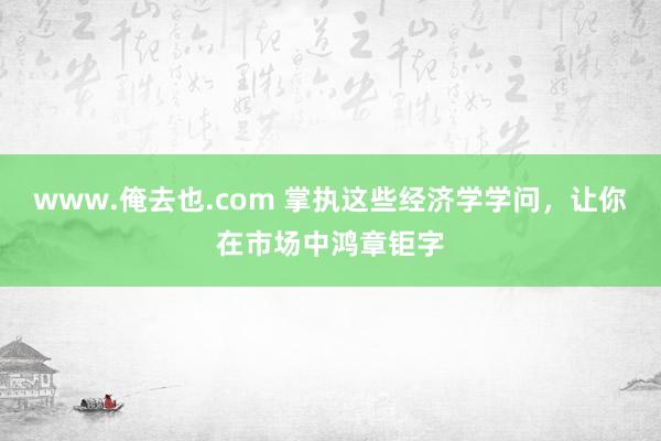 www.俺去也.com 掌执这些经济学学问，让你在市场中鸿章钜字