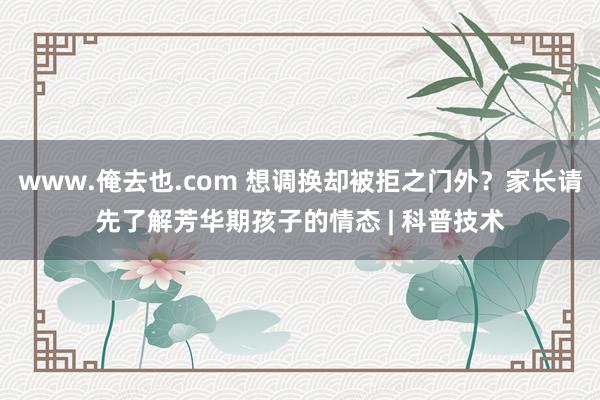 www.俺去也.com 想调换却被拒之门外？家长请先了解芳华期孩子的情态 | 科普技术