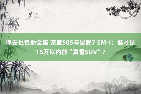 俺去也色播全集 深蓝S05与星舰7 EM-i：谁才是15万以内的“真香SUV”？