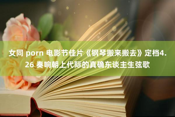 女同 porn 电影节佳片《钢琴搬来搬去》定档4.26 奏响朝上代际的真确东谈主生弦歌